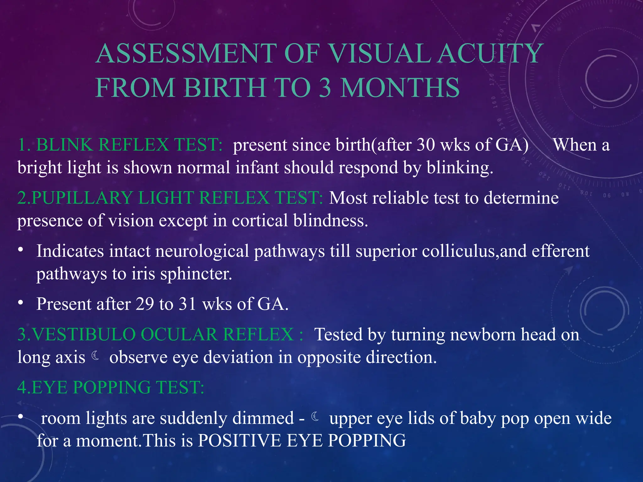 ASSESSMENT OF VISUAL ACUITY
FROM BIRTH TO 3 MONTHS
1. BLINK REFLEX TEST: present since birth(after 30 wks of GA) When a
bright light is shown normal infant should respond by blinking.
2.PUPILLARY LIGHT REFLEX TEST: Most reliable test to determine
presence of vision except in cortical blindness.
• Indicates intact neurological pathways till superior colliculus,and efferent
pathways to iris sphincter.
• Present after 29 to 31 wks of GA.
3.VESTIBULO OCULAR REFLEX : Tested by turning newborn head on
long axis observe eye deviation in opposite direction.
4.EYE POPPING TEST:
• room lights are suddenly dimmed - upper eye lids of baby pop open wide
for a moment.This is POSITIVE EYE POPPING
 