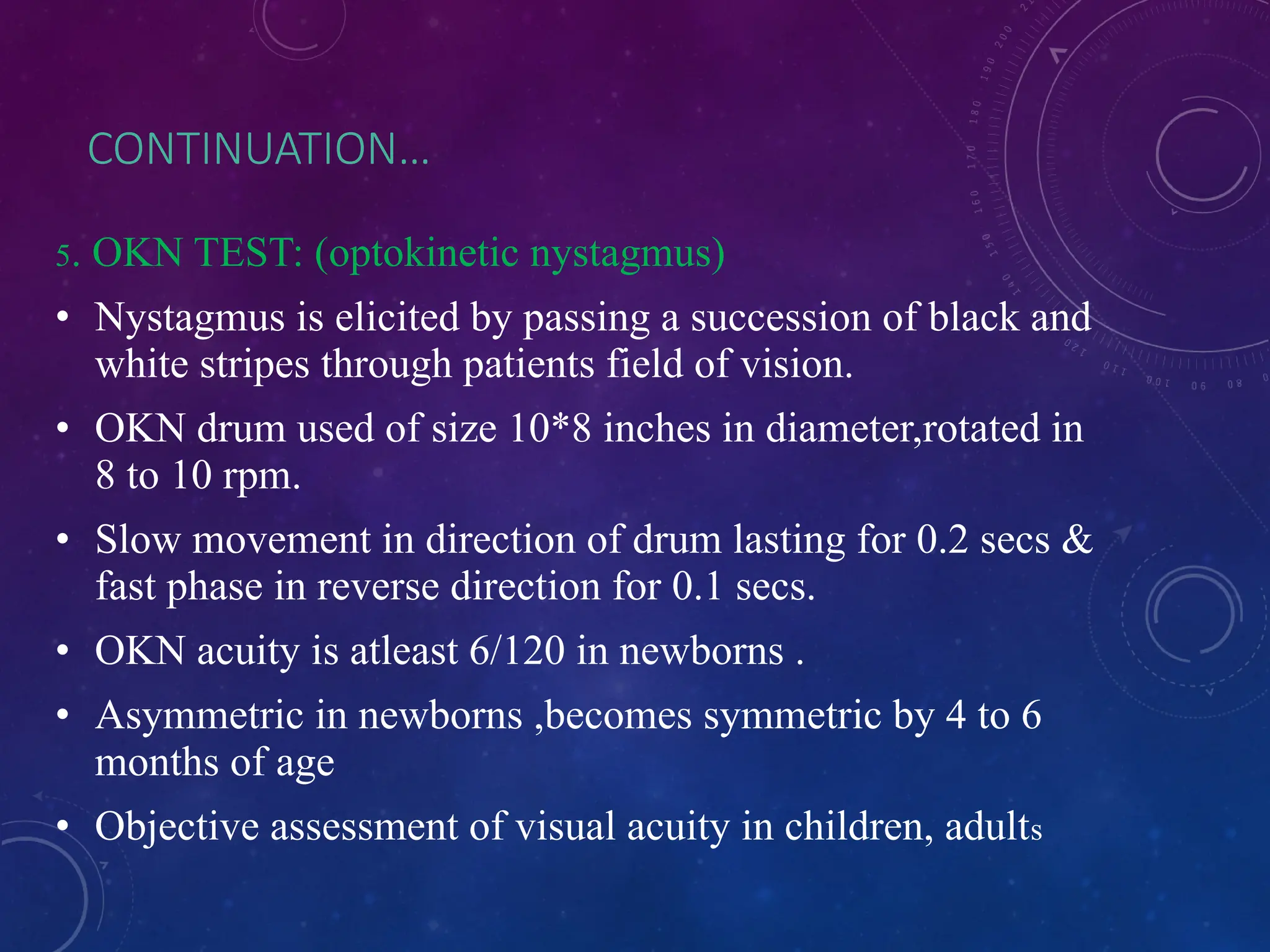 CONTINUATION…
5. OKN TEST: (optokinetic nystagmus)
• Nystagmus is elicited by passing a succession of black and
white stripes through patients field of vision.
• OKN drum used of size 10*8 inches in diameter,rotated in
8 to 10 rpm.
• Slow movement in direction of drum lasting for 0.2 secs &
fast phase in reverse direction for 0.1 secs.
• OKN acuity is atleast 6/120 in newborns .
• Asymmetric in newborns ,becomes symmetric by 4 to 6
months of age
• Objective assessment of visual acuity in children, adults
 