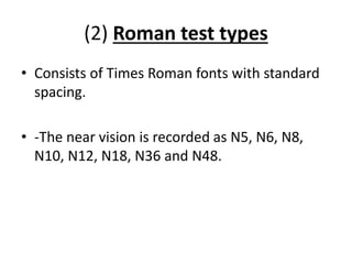 (2) Roman test types
• Consists of Times Roman fonts with standard
spacing.
• -The near vision is recorded as N5, N6, N8,
N10, N12, N18, N36 and N48.
 