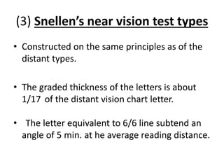 (3) Snellen’s near vision test types
• Constructed on the same principles as of the
distant types.
• The graded thickness of the letters is about
1/17 of the distant vision chart letter.
• The letter equivalent to 6/6 line subtend an
angle of 5 min. at he average reading distance.
 