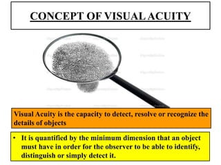 CONCEPT OF VISUALACUITY
• It is quantified by the minimum dimension that an object
must have in order for the observer to be able to identify,
distinguish or simply detect it.
Visual Acuity is the capacity to detect, resolve or recognize the
details of objects
 