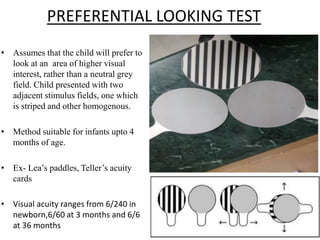 PREFERENTIAL LOOKING TEST
• Assumes that the child will prefer to
look at an area of higher visual
interest, rather than a neutral grey
field. Child presented with two
adjacent stimulus fields, one which
is striped and other homogenous.
• Method suitable for infants upto 4
months of age.
• Ex- Lea’s paddles, Teller’s acuity
cards
• Visual acuity ranges from 6/240 in
newborn,6/60 at 3 months and 6/6
at 36 months
 