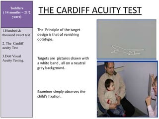 THE CARDIFF ACUITY TEST
Toddlers
( 14 months – 21/2
years)
1.Hundred &
thousand sweet test
2. The Cardiff
acuity Test
3.Dott Visual
Acuity Testing.
The Principle of the target
design is that of vanishing
optotype.
Targets are pictures drawn with
a white band , all on a neutral
grey background.
Examiner simply observes the
child’s fixation.
 