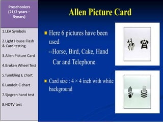 Preschoolers
(21/2 years –
5years)
1.LEA Symbols
2.Light House Flash
& Card testing
3.Allen Picture Card
4.Broken Wheel Test
5.Tumbling E chart
6.Landolt C chart
7.Sjogren hand test
8.HOTV test
 
