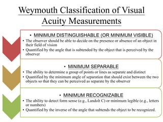 Weymouth Classification of Visual
Acuity Measurements
• MINIMUM DISTINGUISHABLE (OR MINIMUM VISIBLE)
• The observer should be able to decide on the presence or absence of an object in
their field of vision
• Quantified by the angle that is subtended by the object that is perceived by the
observer
• MINIMUM SEPARABLE
• The ability to determine a group of points or lines as separate and distinct
• Quantified by the minimum angle of separation that should exist between the two
objects so that they can be perceived as separate by the observer
• MINIMUM RECOGNIZABLE
• The ability to detect form sense (e.g., Landolt C) or minimum legible (e.g., letters
or numbers)
• Quantified by the inverse of the angle that subtends the object to be recognized.
 