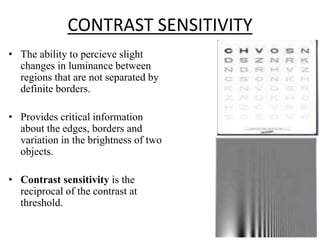 CONTRAST SENSITIVITY
• The ability to percieve slight
changes in luminance between
regions that are not separated by
definite borders.
• Provides critical information
about the edges, borders and
variation in the brightness of two
objects.
• Contrast sensitivity is the
reciprocal of the contrast at
threshold.
 