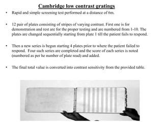 Cambridge low contrast gratings
• Rapid and simple screening test performed at a distance of 6m.
• 12 pair of plates consisting of stripes of varying contrast. First one is for
demonstration and rest are for the proper testing and are numbered from 1-10. The
plates are changed sequentially starting from plate 1 till the patient fails to respond.
• Then a new series is begun starting 4 plates prior to where the patient failed to
respond. Four such series are completed and the score of each series is noted
(numbered as per he number of plate read) and added.
• The final total value is converted into contrast sensitivity from the provided table.
 
