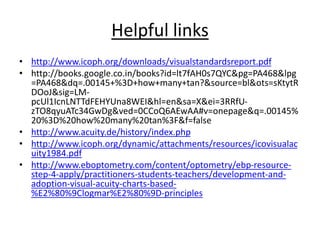 Helpful links
• http://www.icoph.org/downloads/visualstandardsreport.pdf
• http://books.google.co.in/books?id=lt7fAH0s7QYC&pg=PA468&lpg
=PA468&dq=.00145+%3D+how+many+tan?&source=bl&ots=sKtytR
DOoJ&sig=LM-
pcUl1IcnLNTTdFEHYUna8WEI&hl=en&sa=X&ei=3RRfU-
zTO8qyuATc34GwDg&ved=0CCoQ6AEwAA#v=onepage&q=.00145%
20%3D%20how%20many%20tan%3F&f=false
• http://www.acuity.de/history/index.php
• http://www.icoph.org/dynamic/attachments/resources/icovisualac
uity1984.pdf
• http://www.eboptometry.com/content/optometry/ebp-resource-
step-4-apply/practitioners-students-teachers/development-and-
adoption-visual-acuity-charts-based-
%E2%80%9Clogmar%E2%80%9D-principles
 