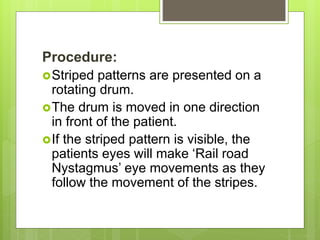 Procedure:
Striped patterns are presented on a
rotating drum.
The drum is moved in one direction
in front of the patient.
If the striped pattern is visible, the
patients eyes will make ‘Rail road
Nystagmus’ eye movements as they
follow the movement of the stripes.
 