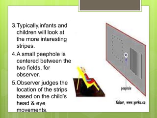 3.Typically,infants and
children will look at
the more interesting
stripes.
4.A small peephole is
centered between the
two fields, for
observer.
5.Observer judges the
location of the strips
based on the child’s
head & eye
movements.
 