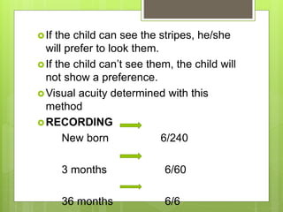 If the child can see the stripes, he/she
will prefer to look them.
If the child can’t see them, the child will
not show a preference.
Visual acuity determined with this
method
RECORDING
New born 6/240
3 months 6/60
36 months 6/6
 