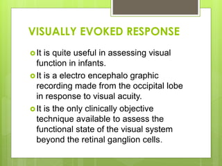 VISUALLY EVOKED RESPONSE
It is quite useful in assessing visual
function in infants.
It is a electro encephalo graphic
recording made from the occipital lobe
in response to visual acuity.
It is the only clinically objective
technique available to assess the
functional state of the visual system
beyond the retinal ganglion cells.
 
