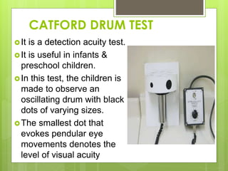 CATFORD DRUM TEST
It is a detection acuity test.
It is useful in infants &
preschool children.
In this test, the children is
made to observe an
oscillating drum with black
dots of varying sizes.
The smallest dot that
evokes pendular eye
movements denotes the
level of visual acuity
 