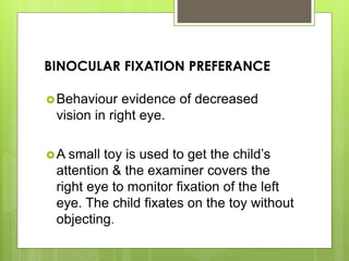 BINOCULAR FIXATION PREFERANCE
Behaviour evidence of decreased
vision in right eye.
A small toy is used to get the child’s
attention & the examiner covers the
right eye to monitor fixation of the left
eye. The child fixates on the toy without
objecting.
 
