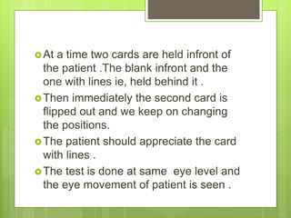 At a time two cards are held infront of
the patient .The blank infront and the
one with lines ie, held behind it .
Then immediately the second card is
flipped out and we keep on changing
the positions.
The patient should appreciate the card
with lines .
The test is done at same eye level and
the eye movement of patient is seen .
 