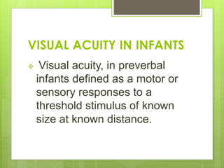 VISUAL ACUITY IN INFANTS
 Visual acuity, in preverbal
infants defined as a motor or
sensory responses to a
threshold stimulus of known
size at known distance.
 
