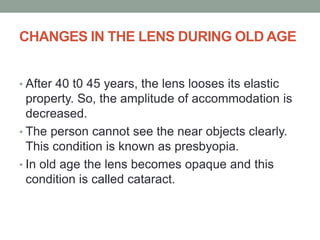 CHANGES IN THE LENS DURING OLD AGE
• After 40 t0 45 years, the lens looses its elastic
property. So, the amplitude of accommodation is
decreased.
• The person cannot see the near objects clearly.
This condition is known as presbyopia.
• In old age the lens becomes opaque and this
condition is called cataract.
 