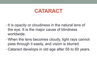 CATARACT
• It is opacity or cloudiness in the natural lens of
the eye. It is the major cause of blindness
worldwide.
• When the lens becomes cloudy, light rays cannot
pass through it easily, and vision is blurred.
• Cataract develops in old age after 55 to 60 years.
 