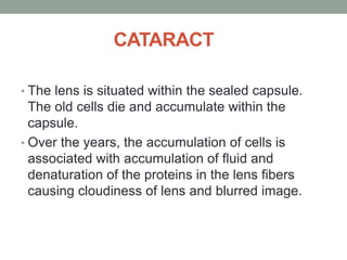 CATARACT
• The lens is situated within the sealed capsule.
The old cells die and accumulate within the
capsule.
• Over the years, the accumulation of cells is
associated with accumulation of fluid and
denaturation of the proteins in the lens fibers
causing cloudiness of lens and blurred image.
 