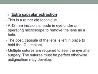 1) Extra capsular extraction
• This is a rather old technique.
• A 12 mm incision is made in eye under an
operating microscope to remove the lens as a
hole.
• The post. capsule of the lens is left in place to
hold the IOL implant.
• Multiple sutures are required to seal the eye after
surgery. The sutures must be perfect otherwise
astigmatism may develop.
 