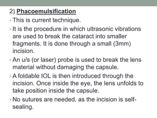 2) Phacoemulsification
• This is current technique.
• It is the procedure in which ultrasonic vibrations
are used to break the cataract into smaller
fragments. It is done through a small (3mm)
incision.
• An u/s (or laser) probe is used to break the lens
material without damaging the capsule.
• A foldable IOL is then introduced through the
incision. Once inside the eye, the lens unfolds to
take position inside the capsule.
• No sutures are needed, as the incision is self-
sealing.
 