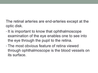 The retinal arteries are end-arteries except at the
optic disk.
• It is important to know that ophthalmoscope
examination of the eye enables one to see into
the eye through the pupil to the retina.
• The most obvious feature of retina viewed
through ophthalmoscope is the blood vessels on
its surface.
 
