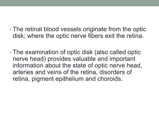 • The retinal blood vessels originate from the optic
disk; where the optic nerve fibers exit the retina.
• The examination of optic disk (also called optic
nerve head) provides valuable and important
information about the state of optic nerve head,
arteries and veins of the retina, disorders of
retina, pigment epithelium and choroids.
 