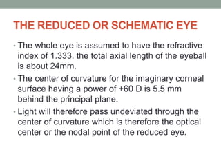 THE REDUCED OR SCHEMATIC EYE
• The whole eye is assumed to have the refractive
index of 1.333. the total axial length of the eyeball
is about 24mm.
• The center of curvature for the imaginary corneal
surface having a power of +60 D is 5.5 mm
behind the principal plane.
• Light will therefore pass undeviated through the
center of curvature which is therefore the optical
center or the nodal point of the reduced eye.
 