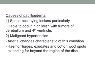 Causes of papilloedema.
1) Space-occupying lesions particularly.
liable to occur in children with tumors of
cerebellum and 4th ventricle.
2) Malignant hypertension.
• Arterial changes characteristic of this condition.
• Haemorrhages, exudates and cotton wool spots
extending far beyond the region of the disc.
 