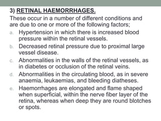 3) RETINAL HAEMORRHAGES.
These occur in a number of different conditions and
are due to one or more of the following factors;
a. Hypertension in which there is increased blood
pressure within the retinal vessels.
b. Decreased retinal pressure due to proximal large
vessel disease.
c. Abnormalities in the walls of the retinal vessels, as
in diabetes or occlusion of the retinal veins.
d. Abnormalities in the circulating blood, as in severe
anaemia, leukaemias, and bleeding diatheses.
e. Haemorrhages are elongated and flame shaped
when superficial, within the nerve fiber layer of the
retina, whereas when deep they are round blotches
or spots.
 