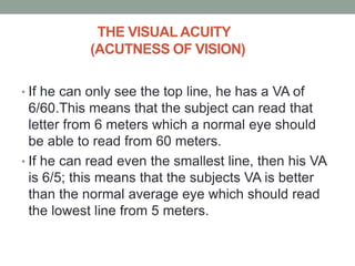 THE VISUALACUITY
(ACUTNESS OF VISION)
• If he can only see the top line, he has a VA of
6/60.This means that the subject can read that
letter from 6 meters which a normal eye should
be able to read from 60 meters.
• If he can read even the smallest line, then his VA
is 6/5; this means that the subjects VA is better
than the normal average eye which should read
the lowest line from 5 meters.
 