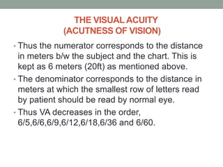THE VISUALACUITY
(ACUTNESS OF VISION)
• Thus the numerator corresponds to the distance
in meters b/w the subject and the chart. This is
kept as 6 meters (20ft) as mentioned above.
• The denominator corresponds to the distance in
meters at which the smallest row of letters read
by patient should be read by normal eye.
• Thus VA decreases in the order,
6/5,6/6,6/9,6/12,6/18,6/36 and 6/60.
 