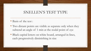 SNELLEN’S TEST TYPE
• Basis of the test :
• Two distant points are visible as separate only when they
subtend an angle of 1 min at the nodal point of eye
• Black capital letters on white board, arranged in lines,
each progressively diminishing in size
 