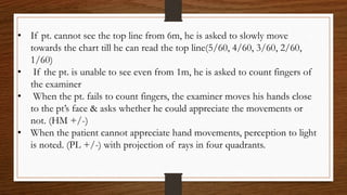 • If pt. cannot see the top line from 6m, he is asked to slowly move
towards the chart till he can read the top line(5/60, 4/60, 3/60, 2/60,
1/60)
• If the pt. is unable to see even from 1m, he is asked to count fingers of
the examiner
• When the pt. fails to count fingers, the examiner moves his hands close
to the pt’s face & asks whether he could appreciate the movements or
not. (HM +/-)
• When the patient cannot appreciate hand movements, perception to light
is noted. (PL +/-) with projection of rays in four quadrants.
 