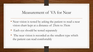 Measurement of VA for Near
• Near vision is tested by asking the patient to read a near
vision chart kept at a distance of 25cm to 35cm
• Each eye should be tested separately
• The near vision is recorded as the smallest type which
the patient can read comfortably
 