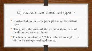 (3) Snellen’s near vision test types :-
• Constructed on the same principles as of the distant
types.
• The graded thickness of the letters is about 1/17 of
the distant vision chart letter
• The letter equivalent to 6/6 line subtend an angle of 5
min. at he average reading distance.
 