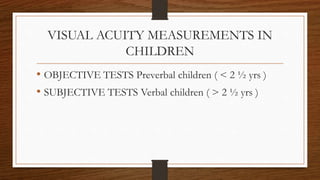 VISUAL ACUITY MEASUREMENTS IN
CHILDREN
• OBJECTIVE TESTS Preverbal children ( < 2 ½ yrs )
• SUBJECTIVE TESTS Verbal children ( > 2 ½ yrs )
 