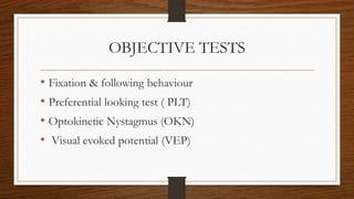 OBJECTIVE TESTS
• Fixation & following behaviour
• Preferential looking test ( PLT)
• Optokinetic Nystagmus (OKN)
• Visual evoked potential (VEP)
 