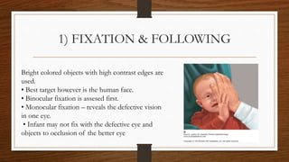 1) FIXATION & FOLLOWING
Bright colored objects with high contrast edges are
used.
• Best target however is the human face.
• Binocular fixation is assesed first.
• Monocular fixation – reveals the defective vision
in one eye.
• Infant may not fix with the defective eye and
objects to occlusion of the better eye
 