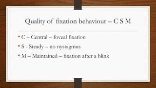 Quality of fixation behaviour – C S M
• C – Central – foveal fixation
• S - Steady – no nystagmus
• M – Maintained – fixation after a blink
 