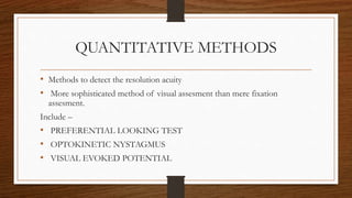 QUANTITATIVE METHODS
• Methods to detect the resolution acuity
• More sophisticated method of visual assesment than mere fixation
assesment.
Include –
• PREFERENTIAL LOOKING TEST
• OPTOKINETIC NYSTAGMUS
• VISUAL EVOKED POTENTIAL
 