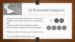 (2) Preferential looking test
Assumes that the child will prefer to look at an area
of higher visual interest, rather than a neutral grey
field
• Child presented with two adjacent stimulus
fields,one which is striped and other homogenous
• Method suitable for infants upto 4 months of age
• Ex- Lea’s paddles, Teller’s acuity cards
 