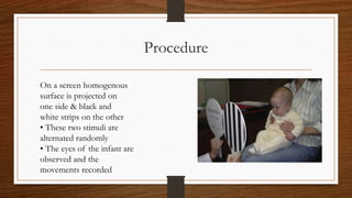 Procedure
On a screen homogenous
surface is projected on
one side & black and
white strips on the other
• These two stimuli are
alternated randomly
• The eyes of the infant are
observed and the
movements recorded
 