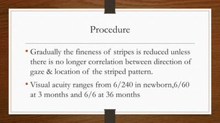 Procedure
• Gradually the fineness of stripes is reduced unless
there is no longer correlation between direction of
gaze & location of the striped pattern.
• Visual acuity ranges from 6/240 in newborn,6/60
at 3 months and 6/6 at 36 months
 