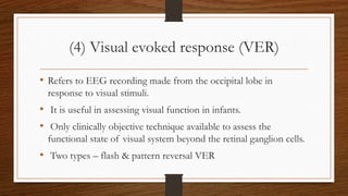 (4) Visual evoked response (VER)
• Refers to EEG recording made from the occipital lobe in
response to visual stimuli.
• It is useful in assessing visual function in infants.
• Only clinically objective technique available to assess the
functional state of visual system beyond the retinal ganglion cells.
• Two types – flash & pattern reversal VER
 
