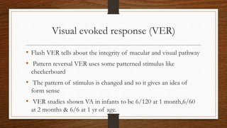Visual evoked response (VER)
• Flash VER tells about the integrity of macular and visual pathway
• Pattern reversal VER uses some patterned stimulus like
checkerboard
• The pattern of stimulus is changed and so it gives an idea of
form sense
• VER studies shown VA in infants to be 6/120 at 1 month,6/60
at 2 months & 6/6 at 1 yr of age.
 