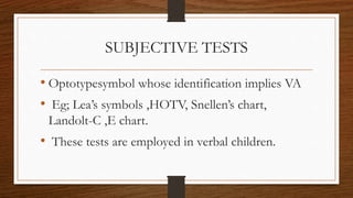SUBJECTIVE TESTS
• Optotypesymbol whose identification implies VA
• Eg; Lea’s symbols ,HOTV, Snellen’s chart,
Landolt-C ,E chart.
• These tests are employed in verbal children.
 