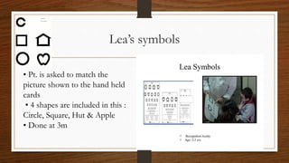 Lea’s symbols
• Pt. is asked to match the
picture shown to the hand held
cards
• 4 shapes are included in this :
Circle, Square, Hut & Apple
• Done at 3m
 