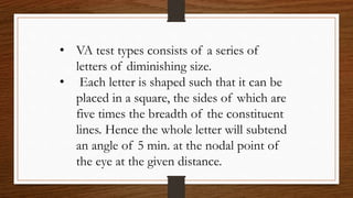 • VA test types consists of a series of
letters of diminishing size.
• Each letter is shaped such that it can be
placed in a square, the sides of which are
five times the breadth of the constituent
lines. Hence the whole letter will subtend
an angle of 5 min. at the nodal point of
the eye at the given distance.
 