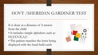 HOVT /SHERIDAN GARDINER TEST
It is done at a distance of 6 meters
from the child
• It includes simple alphabets such as
H,O,T,V,X,A,U
• The patient matches the letter being
displayed with the hand held cards
 